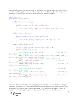 Objective-C developers often use delegation for notification as to when an asynchronous operation is
completed. In C#, delegates are similar to function pointers in C or Objective-C. In this design pattern, a
class delegates another class, not known at compile time, to complete its action.

using System;
namespace DelegateExample
{
    public class ConsoleLogger
    {
        public static void WriteString(string s)
        {
            Console.WriteLine("Writing to console log: {0}", s);
        }
    }
    public class FileLogger
    {
        public static void LogString(string s)
        {
            Console.WriteLine("Logging to file log: {0}", s);
        }
    }
    public class DelegatesTest
    {
        public delegate void StringDelegate(string s);
        public static void Main()
        {
            StringDelegate Writer, Logger;             // define twp
StringDelegate objects
            Writer = new StringDelegate(ConsoleLogger.WriteString); //
Create delegates with appropriate methods
            Logger = new StringDelegate(FileLogger.LogString);
            Writer("Warning message 1n");             // Send to
Console Writer delegate method
            Logger("Warning message 2n");             // Send to File
Logger delegate method

            StringDelegate MultiLogger;                                            // to act as
the multicast delegate
            MultiLogger = Writer + Logger;                                         // combine the
two delegates,
            MultiLogger("Warning message 3");                                      // This should
get sent to both delegates
        }
    }
}

Let us look at the above example, where StringDelegate is defined as a function that takes a string as a
parameter and returns void. Three different delegates, writer, logger and multiLogger, are constructed
by passing in methods that have the same signature as the StringDelegate declaration. This can be
contrasted with Objective-C delegates, which are usually defined using protocol declaration.
                                                                                                        48
 