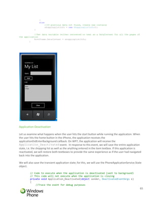 }
                 else
                     //If previous data not found, create new instance
                     shoppingListInfo = new ShoppingListInfo();
             }

            //Set data variable (either recovered or new) as a DataContext for all the pages of
the application
            RootFrame.DataContext = shoppingListInfo;
        }




Application Deactivation

Let us examine what happens when the user hits the start button while running the application. When
the user hits the home button in the iPhone, the application receives the
applicationDidEnterBackground callback. On WP7, the application will receive the
Application_Deactivated event. In response to this event, we will save the entire application
state, i.e. the shopping list as well as the anything entered in the item textbox. If this application is
reactivated, we will restore both textboxes to provide the same experience as if the user had navigated
back into the application.

We will also save the transient application state; for this, we will use the PhoneApplicationService.State
object.

         // Code to execute when the application is deactivated (sent to background)
         // This code will not execute when the application is closing
         private void Application_Deactivated(object sender, DeactivatedEventArgs e)
         {
             //Trace the event for debug purposes
                                                                                                        65
 