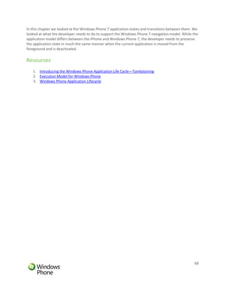 In this chapter we looked at the Windows Phone 7 application states and transitions between them. We
looked at what the developer needs to do to support the Windows Phone 7 navigation model. While the
application model differs between the iPhone and Windows Phone 7, the developer needs to preserve
the application state in much the same manner when the current application is moved from the
foreground and is deactivated.

Resources
   1. Introducing the Windows Phone Application Life Cycle—Tombstoning
   2. Execution Model for Windows Phone
   3. Windows Phone Application Lifecycle




                                                                                                 68
 
