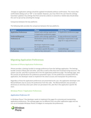 Changes to application settings should be applied immediately without confirmation. This means that
confirmation dialog such as “OK” is not needed. However, you may inform the user that the settings
have been updated. Any settings that that cannot be undone or overwrite or delete data should allow
the user to opt out by canceling the change.

Comparison between the two platforms

The following table provides the comparison between the two platforms.

Purpose                               iPhone                                Windows Phone 7
Application Preferences               System wide settings application      In Application preference page
                                      In-Application preference pages
Preferred/Required                    System wide settings application      In-app preferences required
Preference UI                         Declarative syntax for System         Developer implements in-app
                                      wide Settings                         page for in-app preferences

                                      Developer implements a page
                                      for in-app preferences
Storage mechanism                     Application specific file store       IsolatedStorage
Preferences                           Saved as key-value pairs              Saved as key- value pairs




Migrating Application Preferences
Overview of iPhone Application Preferences

iPhone provides a Settings bundle to manage preferences from the Settings application. The Settings
bundle consists of Root.plist and other .plist files as well as files that store localized string resources. The
system uses the .plist files to present the UI for the application preference page. The Settings page .plist
file consists of specifications for preference parameter types. For the preferences included within the
application, the developer needs to implement the view to access and manipulate the preferences.

Regardless of how the application preferences are presented to the user, the application developer uses
NSUserDefaults class to access the preferences from the code. The NSUserDefaults class provides a
dictionary to store key-value pairs which are persisted in the .plist file in the application-specific file
store.

Windows Phone 7 Application Preferences

Application Preference UI

In Windows Phone 7 the developer needs to implement the pages for accessing and manipulating
application preferences. The settings pages are no different from any other application page and one
can use all available Windows Phone UI widgets to manipulate the preferences.
                                                                                                             70
 