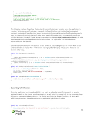 {
        _channel.BindToShellTile();
    }
    //Setup the notification event handlers
    HookupNotificationHandlers();
    //Send the device id and the URI to the app notification web service.
    //web service should update the URI if it is already stored in the web service
    SubscribeToNotifications();
}




The following method shows how the toast and raw notifications are handled when the application is
running. When these notifications are received, the ToastReceived and HttpNotificationReceived
methods are invoked. ToastReceived is used for toast notifications whereas HttpNotificationReceived is
used for raw notifications. A tile notification has a standard behavior and a running application is not
notified. Compare that with iPhone where the application receives didReceiveRemoteNotification call back
if the application is running when the notification arrives. The application can then handle the
notifications the way it wants.

Since these notifications are not received on the UI thread, we use BeginInvoke to handle them on the
UI thread. In this example, these notifications are displayed on the page but you may choose to use
them in other ways.

private void HookupNotificationHandlers()
{

    _channel.ShellToastNotificationReceived += (s, e) => Deployment.Current.Dispatcher.BeginInvoke(() =>
ToastReceived(e));
    _channel.HttpNotificationReceived += (s, e) => Deployment.Current.Dispatcher.BeginInvoke(() =>
HttpNotificationReceived(e));
    _channel.ErrorOccurred += (s, e) => Deployment.Current.Dispatcher.BeginInvoke(() => ErrorOccurred(e));
}

private void HttpNotificationReceived(HttpNotificationEventArgs e)
{
    var reader = new StreamReader(e.Notification.Body);
    var message = reader.ReadToEnd();
    notifications.Items.Add("Raw notification message : " + message);
    reader.Close();
}

private void ToastReceived(NotificationEventArgs e)
{
    notifications.Items.Add("Toast notification message : " + e.Collection["wp:Text1"]);
}




Subscribing to Notifications

Once the application has the updated URI, it can use it to subscribe to notifications with its remote
application web service. In our sample application, we will print the channel URI to the console and use
it from our message sender application. You should send both the device ID and the URI along with
additional parameters needed to subscribe to application specific notifications.



private void SubscribeToNotifications()
{
    Debug.WriteLine("Use this channel URI to send notification:" + _channel.ChannelUri.ToString());
                                                                                                             91
 