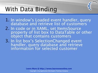 With Data Binding
1. In window’s Loaded event handler, query
   database and retrieve list of customers
2. In code or in XAML, set ItemsSource
   property of list box to DataTable or other
   object that contains customers
3. In list box’s SelectionChanged event
   handler, query database and retrieve
   information for selected customer



          Learn More @ http://www.learnnowonline.com
             Copyright © by Application Developers Training Company
 