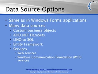 Data Source Options
• Same as in Windows Forms applications
• Many data sources
  •   Custom business objects
  •   ADO.NET DataSets
  •   LINQ to SQL
  •   Entity Framework
  •   Services
      • Web services
      • Windows Communication Foundation (WCF)
        services

             Learn More @ http://www.learnnowonline.com
                   Copyright © by Application Developers Training Company
 