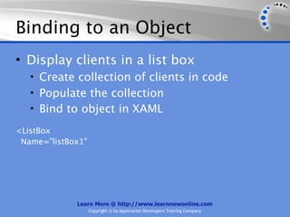 Binding to an Object
• Display clients in a list box
   • Create collection of clients in code
   • Populate the collection
   • Bind to object in XAML

<ListBox
 Name="listBox1"




             Learn More @ http://www.learnnowonline.com
                   Copyright © by Application Developers Training Company
 
