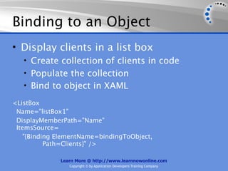 Binding to an Object
• Display clients in a list box
   • Create collection of clients in code
   • Populate the collection
   • Bind to object in XAML

<ListBox
 Name="listBox1"
 DisplayMemberPath="Name"
 ItemsSource=
    "{Binding ElementName=bindingToObject,
           Path=Clients}" />

              Learn More @ http://www.learnnowonline.com
                 Copyright © by Application Developers Training Company
 