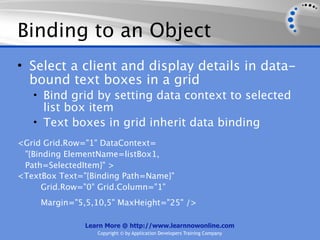 Binding to an Object
• Select a client and display details in data-
  bound text boxes in a grid
   • Bind grid by setting data context to selected
     list box item
   • Text boxes in grid inherit data binding
<Grid Grid.Row="1" DataContext=
 "{Binding ElementName=listBox1,
 Path=SelectedItem}" >
<TextBox Text="{Binding Path=Name}"
      Grid.Row="0" Grid.Column="1"
     Margin="5,5,10,5" MaxHeight="25" />

               Learn More @ http://www.learnnowonline.com
                  Copyright © by Application Developers Training Company
 