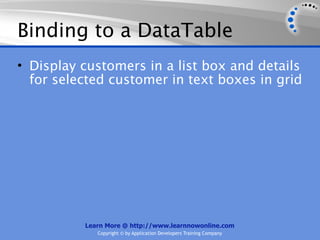 Binding to a DataTable
• Display customers in a list box and details
  for selected customer in text boxes in grid




          Learn More @ http://www.learnnowonline.com
             Copyright © by Application Developers Training Company
 