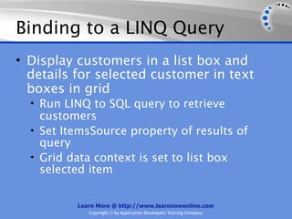 Binding to a LINQ Query
• Display customers in a list box and
  details for selected customer in text
  boxes in grid
  • Run LINQ to SQL query to retrieve
    customers
  • Set ItemsSource property of results of
    query
  • Grid data context is set to list box
    selected item


          Learn More @ http://www.learnnowonline.com
             Copyright © by Application Developers Training Company
 
