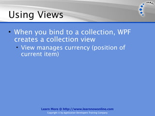 Using Views
• When you bind to a collection, WPF
  creates a collection view
  • View manages currency (position of
   current item)




          Learn More @ http://www.learnnowonline.com
             Copyright © by Application Developers Training Company
 