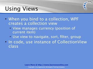 Using Views
• When you bind to a collection, WPF
  creates a collection view
  • View manages currency (position of
    current item)
  • Use view to navigate, sort, ﬁlter, group
• In code, use instance of CollectionView
  class



          Learn More @ http://www.learnnowonline.com
             Copyright © by Application Developers Training Company
 