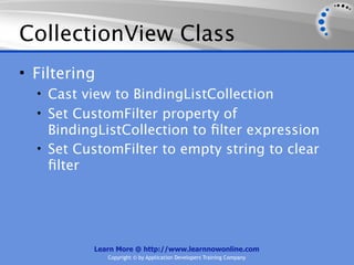CollectionView Class
• Filtering
  • Cast view to BindingListCollection
  • Set CustomFilter property of
    BindingListCollection to ﬁlter expression
  • Set CustomFilter to empty string to clear
    ﬁlter




          Learn More @ http://www.learnnowonline.com
              Copyright © by Application Developers Training Company
 