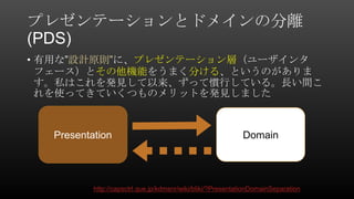 プレゼンテーションとドメインの分離
(PDS)
• 有用な”設計原則”に、プレゼンテーション層（ユーザインタ
フェース）とその他機能をうまく分ける、というのがありま
す。私はこれを発見して以来、ずって慣行している。長い間こ
れを使ってきていくつものメリットを発見しました
http://capsctrl.que.jp/kdmsnr/wiki/bliki/?PresentationDomainSeparation
Presentation Domain
 
