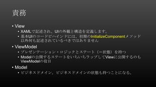 責務
• View
• XAMLで記述され、UIの外観と構造を定義します。
• 基本UIのコードビハインドには、初期のInitializeComponentメソッド
以外何も記述されているべきではありません
• ViewModel
• プレゼンテーション・ロジックとステート（＝状態）を持つ
• Modelの公開するステートをいちいちラップしてViewに公開するのも
ViewModelの役目
• Model
• ビジネスドメイン。ビジネスドメインの状態も持つことになる。
 