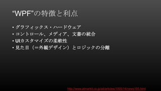 “WPF”の特徴と利点
• グラフィックス・ハードウェア
• コントロール、メディア、文書の統合
• UIカスタマイズの柔軟性
• 見た目（＝外観デザイン）とロジックの分離
http://www.atmarkit.co.jp/ait/articles/1005/14/news105.html
 