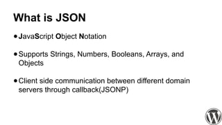 What is JSON
●JavaScript Object Notation
●Supports Strings, Numbers, Booleans, Arrays, and
Objects
●Client side communication between different domain
servers through callback(JSONP)
 