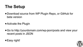 The Setup
●Download source from WP Plugin Repo, or GitHub for
beta version
●Activate the Plugin
●Go to http://yourdomain.com/wp-json/posts and view your
recent posts in JSON
●Easy right!
 