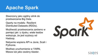 Apache Spark
Stworzony jako ogólny silnik do
przetwarzania Big Data.
Oparty na modelu Resilient
Distributed Datasets (RDDs).
Możliwość przetwarzania zarówno w
pamięci jak i z dysku; wiele testów
wskazuje, że jest szybszy od
Hadoop.
Natywnie wspiera API w Javie, Scali i
Pythonie.
Możliwe uruchomienie w YARN,
Mesos lub jako osobny klaster.
 