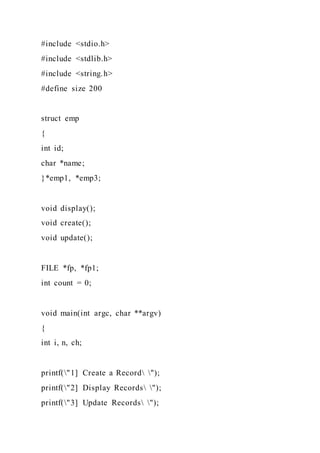#include <stdio.h>
#include <stdlib.h>
#include <string.h>
#define size 200
struct emp
{
int id;
char *name;
}*emp1, *emp3;
void display();
void create();
void update();
FILE *fp, *fp1;
int count = 0;
void main(int argc, char **argv)
{
int i, n, ch;
printf("1] Create a Record ");
printf("2] Display Records ");
printf("3] Update Records ");
 