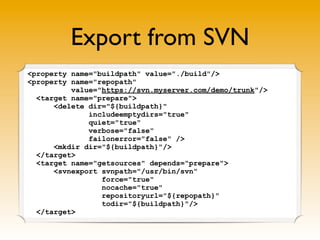 Export from SVN
<property name="buildpath" value="./build"/>
<property name="repopath"
          value="https://svn.myserver.com/demo/trunk"/>
  <target name="prepare">
      <delete dir="${buildpath}"
              includeemptydirs="true"
              quiet="true"
              verbose="false"
              failonerror="false" />
      <mkdir dir="${buildpath}"/>
  </target>
  <target name="getsources" depends="prepare">
      <svnexport svnpath="/usr/bin/svn"
                 force="true"
                 nocache="true"
                 repositoryurl="${repopath}"
                 todir="${buildpath}"/>
  </target>
 