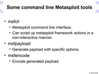 Some command line Metasploit tools msfcli Metasploit command line interface. Can script up metasploit framework actions in a non-interactive manner. msfpayload Generate payload with specific options. msfencode Encode generated payload. 