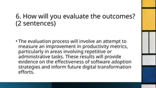6. How will you evaluate the outcomes?
(2 sentences)
• The evaluation process will involve an attempt to
measure an improvement in productivity metrics,
particularly in areas involving repetitive or
administrative tasks. These results will provide
evidence on the effectiveness of software adoption
strategies and inform future digital transformation
efforts.
 