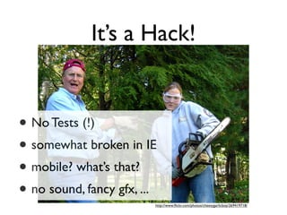 It’s a Hack!


• No Tests (!)
• somewhat broken in IE
• mobile? what’s that?
• no sound, fancy gfx, ...
                         http://www.ﬂickr.com/photos/cheesygarlicboy/269419718/
 