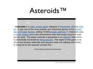 Asteroids™
“ Asteroids is a video arcade game released in November 1979 by Atari
Inc. It was one of the most popular and inﬂuential games of the Golden
Age of Arcade Games, selling 70,000 arcade cabinets.[1] Asteroids uses
a vector display and a two-dimensional view that wraps around in both
screen axes. The player controls a spaceship in an asteroid ﬁeld which
is periodically traversed by ﬂying saucers. The object of the game is to
shoot and destroy asteroids and saucers while not colliding with either,
or being hit by the saucers' counter-ﬁre.”
                     http://en.wikipedia.org/wiki/Asteroids_(video_game)




                                                             http://en.wikipedia.org/wiki/File:Asteroi1.png
 
