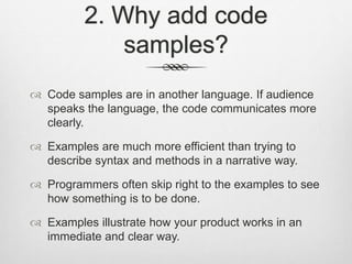 2. Why add code
samples?
 Code samples are in another language. If audience
speaks the language, the code communicates more
clearly.
 Examples are much more efficient than trying to
describe syntax and methods in a narrative way.
 Programmers often skip right to the examples to see
how something is to be done.
 Examples illustrate how your product works in an
immediate and clear way.
 