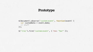 Prototype

$(document).observe('custom:event', function(event) {
  var customData = event.memo;
  // stuff
});

$('troz').fire('custom:event', { foo: "bar" });
 