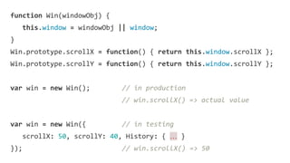 function Win(windowObj) {
this.window = windowObj || window;
}
Win.prototype.scrollX = function() { return this.window.scrollX };
Win.prototype.scrollY = function() { return this.window.scrollY };
var win = new Win(); // in production
// win.scrollX() => actual value
var win = new Win({ // in testing
scrollX: 50, scrollY: 40, History: { … }
}); // win.scrollX() => 50
 