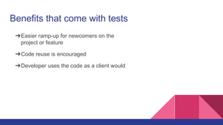 Benefits that come with tests
➔Easier ramp-up for newcomers on the
project or feature
➔Code reuse is encouraged
➔Developer uses the code as a client would
 