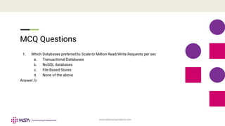 www.webstackacademy.com
MCQ Questions
1. Which Databases preferred to Scale to Million Read/Write Requests per sec
a. Transactional Databases
b. NoSQL databases
c. File Based Stores
d. None of the above
Answer: b
 