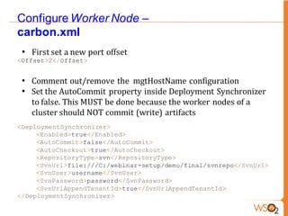 Configure Worker Node –
carbon.xml
 • First set a new port offset
<Offset>2</Offset>


 • Comment out/remove the mgtHostName configuration
 • Set the AutoCommit property inside Deployment Synchronizer
   to false. This MUST be done because the worker nodes of a
   cluster should NOT commit (write) artifacts
<DeploymentSynchronizer>
     <Enabled>true</Enabled>
     <AutoCommit>false</AutoCommit>
     <AutoCheckout>true</AutoCheckout>
     <RepositoryType>svn</RepositoryType>
     <SvnUrl>file:///C:/webinar-setup/demo/final/svnrepo</SvnUrl>
     <SvnUser>username</SvnUser>
     <SvnPassword>password</SvnPassword>
     <SvnUrlAppendTenantId>true</SvnUrlAppendTenantId>
</DeploymentSynchronizer>
 