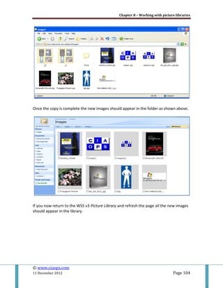 Chapter 8 – Working with picture libraries
© www.ciaops.com
11 December 2012 Page 104
Once the copy is complete the new images should appear in the folder as shown above.
If you now return to the WSS v3 Picture Library and refresh the page all the new images
should appear in the library.
 