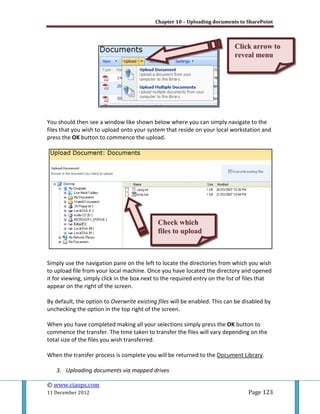 Chapter 10 – Uploading documents to SharePoint
© www.ciaops.com
11 December 2012 Page 123
You should then see a window like shown below where you can simply navigate to the
files that you wish to upload onto your system that reside on your local workstation and
press the OK button to commence the upload.
Simply use the navigation pane on the left to locate the directories from which you wish
to upload file from your local machine. Once you have located the directory and opened
it for viewing, simply click in the box next to the required entry on the list of files that
appear on the right of the screen.
By default, the option to Overwrite existing files will be enabled. This can be disabled by
unchecking the option in the top right of the screen.
When you have completed making all your selections simply press the OK button to
commence the transfer. The time taken to transfer the files will vary depending on the
total size of the files you wish transferred.
When the transfer process is complete you will be returned to the Document Library.
3. Uploading documents via mapped drives
CClliicckk aarrrrooww ttoo
rreevveeaall mmeennuu
CChheecckk wwhhiicchh
ffiilleess ttoo uuppllooaadd
 