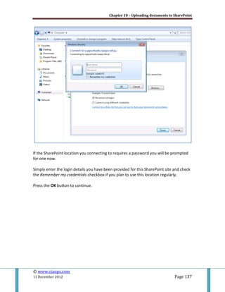 Chapter 10 – Uploading documents to SharePoint
© www.ciaops.com
11 December 2012 Page 137
If the SharePoint location you connecting to requires a password you will be prompted
for one now.
Simply enter the login details you have been provided for this SharePoint site and check
the Remember my credentials checkbox if you plan to use this location regularly.
Press the OK button to continue.
 