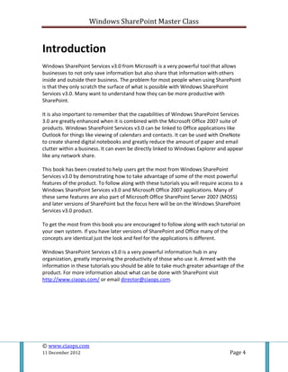 Windows SharePoint Master Class
© www.ciaops.com
11 December 2012 Page 4
Introduction
Windows SharePoint Services v3.0 from Microsoft is a very powerful tool that allows
businesses to not only save information but also share that information with others
inside and outside their business. The problem for most people when using SharePoint
is that they only scratch the surface of what is possible with Windows SharePoint
Services v3.0. Many want to understand how they can be more productive with
SharePoint.
It is also important to remember that the capabilities of Windows SharePoint Services
3.0 are greatly enhanced when it is combined with the Microsoft Office 2007 suite of
products. Windows SharePoint Services v3.0 can be linked to Office applications like
Outlook for things like viewing of calendars and contacts. It can be used with OneNote
to create shared digital notebooks and greatly reduce the amount of paper and email
clutter within a business. It can even be directly linked to Windows Explorer and appear
like any network share.
This book has been created to help users get the most from Windows SharePoint
Services v3.0 by demonstrating how to take advantage of some of the most powerful
features of the product. To follow along with these tutorials you will require access to a
Windows SharePoint Services v3.0 and Microsoft Office 2007 applications. Many of
these same features are also part of Microsoft Office SharePoint Server 2007 (MOSS)
and later versions of SharePoint but the focus here will be on the Windows SharePoint
Services v3.0 product.
To get the most from this book you are encouraged to follow along with each tutorial on
your own system. If you have later versions of SharePoint and Office many of the
concepts are identical just the look and feel for the applications is different.
Windows SharePoint Services v3.0 is a very powerful information hub in any
organization, greatly improving the productivity of those who use it. Armed with the
information in these tutorials you should be able to take much greater advantage of the
product. For more information about what can be done with SharePoint visit
http://www.ciaops.com/ or email director@ciaops.com.
 