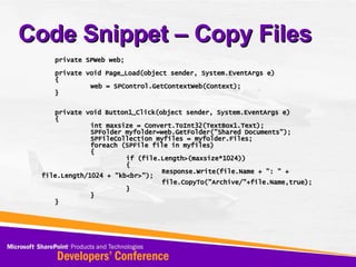 Code Snippet – Copy Files private SPWeb web; private void Page_Load(object sender, System.EventArgs e) { web = SPControl.GetContextWeb(Context); } private void Button1_Click(object sender, System.EventArgs e) { int maxsize = Convert.ToInt32(TextBox1.Text); SPFolder myfolder=web.GetFolder(&quot;Shared Documents&quot;); SPFileCollection myfiles = myfolder.Files; foreach (SPFile file in myfiles) { if (file.Length>(maxsize*1024)) { Response.Write(file.Name + &quot;: &quot; + file.Length/1024 + &quot;kb<br>&quot;); file.CopyTo(&quot;Archive/&quot;+file.Name,true); } } } 