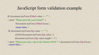 JavaScript form validation example
if( document.myForm.EMail.value == "" )
{ alert( "Please provide your Email!" );
Document.myForm.EMail.focus() ;
return false; }
if( document.myForm.Zip.value == "" ||
isNaN(document.myForm.Zip.value ) ||
document.myForm.Zip.value.length != 5 )
{ alert( "Please provide a zip in the format #####." ); document.myForm.Zip.focus()
; return false; }
 