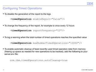 Configuring Timed Operations 
 To disable the generation of the report to the logs 
<timedOperation enableReport="false"/> 
 To change the frequency of the report, for example to once every 12 hours 
<timedOperation reportFrequency="12"/> 
 To log a warning when the total number of timed operations reaches the specified value 
<timedOperation maxNumberTimedOperations="10000"/> 
 To enable automatic cleanup of least recently used timed operation data from memory 
(freeing up space as needed for new operations to be tracked), add the following to your 
server.env file: 
com.ibm.timedOperations.autoCleanup=true 
© 2014 15 IBM Corporation 
 