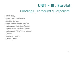 UNIT - III : Servlet
<html><body>
<form action="numServlet">
select the Number:
<select name="number" size="3">
<option value="one">One</option>
<option value="Two">Two</option>
<option value="Three">Three</option>
</select>
<input type="submit">
</body></html>
Handling HTTP request & Responses
16
 