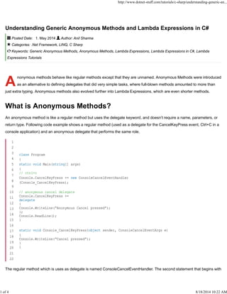 A
Understanding Generic Anonymous Methods and Lambda Expressions in C#
Posted Date: 1. May 2014 Author: Anil Sharma
Categories: .Net Framework, LINQ, C Sharp
Keywords: Generic Anonymous Methods, Anonymous Methods, Lambda Expressions, Lambda Expressions in C#, Lambda
Expressions Tutorials
nonymous methods behave like regular methods except that they are unnamed. Anonymous Methods were introduced
as an alternative to defining delegates that did very simple tasks, where full-blown methods amounted to more than
just extra typing. Anonymous methods also evolved further into Lambda Expressions, which are even shorter methods.
What is Anonymous Methods?
An anonymous method is like a regular method but uses the delegate keyword, and doesn’t require a name, parameters, or
return type. Following code example shows a regular method (used as a delegate for the CancelKeyPress event, Ctrl+C in a
console application) and an anonymous delegate that performs the same role.
The regular method which is uses as delegate is named ConsoleCancelEventHandler. The second statement that begins with
1
2
3
4
5
6
7
8
9
10
11
12
13
14
15
16
17
18
19
20
21
22
class Program
{
static void Main(string[] args)
{
// ctrl+c
Console.CancelKeyPress += new ConsoleCancelEventHandler
(Console_CancelKeyPress);
// anonymous cancel delegate
Console.CancelKeyPress +=
delegate
{
Console.WriteLine(“Anonymous Cancel pressed”);
};
Console.ReadLine();
}
static void Console_CancelKeyPress(object sender, ConsoleCancelEventArgs e)
{
Console.WriteLine(“Cancel pressed”);
}
}
http://www.dotnet-stuff.com/tutorials/c-sharp/understanding-generic-an...
1 of 4 8/18/2014 10:22 AM
 