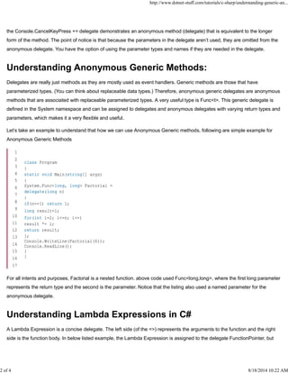 the Console.CancelKeyPress += delegate demonstrates an anonymous method (delegate) that is equivalent to the longer
form of the method. The point of notice is that because the parameters in the delegate aren’t used, they are omitted from the
anonymous delegate. You have the option of using the parameter types and names if they are needed in the delegate.
Understanding Anonymous Generic Methods:
Delegates are really just methods as they are mostly used as event handlers. Generic methods are those that have
parameterized types. (You can think about replaceable data types.) Therefore, anonymous generic delegates are anonymous
methods that are associated with replaceable parameterized types. A very useful type is Func<t>. This generic delegate is
defined in the System namespace and can be assigned to delegates and anonymous delegates with varying return types and
parameters, which makes it a very flexible and useful.
Let’s take an example to understand that how we can use Anonymous Generic methods, following are simple example for
Anonymous Generic Methods
For all intents and purposes, Factorial is a nested function. above code used Func<long,long>, where the first long parameter
represents the return type and the second is the parameter. Notice that the listing also used a named parameter for the
anonymous delegate.
Understanding Lambda Expressions in C#
A Lambda Expression is a concise delegate. The left side (of the =>) represents the arguments to the function and the right
side is the function body. In below listed example, the Lambda Expression is assigned to the delegate FunctionPointer, but
1
2
3
4
5
6
7
8
9
10
11
12
13
14
15
16
17
class Program
{
static void Main(string[] args)
{
System.Func<long, long> Factorial =
delegate(long n)
{
if(n==1) return 1;
long result=1;
for(int i=2; i<=n; i++)
result *= i;
return result;
};
Console.WriteLine(Factorial(6));
Console.ReadLine();
}
}
http://www.dotnet-stuff.com/tutorials/c-sharp/understanding-generic-an...
2 of 4 8/18/2014 10:22 AM
 