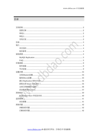 www.dbDao.com IT 在线教育
www.dbdao.com db 道云学习平台，引导式 IT 在线教育
目录
文档控制 ............................................................................................................................. 2
变更记录 ...................................................................................................................... 2
审阅人.......................................................................................................................... 2
审批人.......................................................................................................................... 2
文档分发 ...................................................................................................................... 2
目录..................................................................................................................................... 3
简介..................................................................................................................................... 4
本文目的 ...................................................................................................................... 4
相关参考 ...................................................................................................................... 4
架构原理 ............................................................................................................................. 5
MySQL Replication..................................................................................................... 5
FAQ............................................................................................................................. 5
环境准备 ............................................................................................................................. 9
软件准备 ...................................................................................................................... 9
节点安装 ...................................................................................................................... 9
设置步骤 ........................................................................................................................... 33
主库(Master)设置....................................................................................................... 33
备库(Slave)设置 ......................................................................................................... 33
建立 Replication 用户(可选) ...................................................................................... 34
获取主库 binary 日志坐标 ......................................................................................... 35
主库已存数据导入备库 .............................................................................................. 36
启动备库(Slave start)................................................................................................. 37
其他相关 ........................................................................................................................... 40
Replication Slave 开启及关闭.................................................................................... 40
监控管理 ........................................................................................................................... 41
状态查看 .................................................................................................................... 41
其他问题 ........................................................................................................................... 42
未解决的问题............................................................................................................. 42
已解决的问题............................................................................................................. 42
 