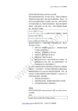 www.dbDao.com IT 在线教育
www.dbdao.com db 道云学习平台，引导式 IT 在线教育
首先统计每秒相对的读(read)和写(write)次数。
假设当前系统负载中包含 10%写和 90%读，而我们已经确定读
写基准关系为读的次数为 1200 减去写次数的两倍。换言之，系
统可以在无写操作的情况下达到每秒 1200 次读，其平均写时间
比平均读时间慢 2 倍, 两者的关系是线性的。假设主库和备库性
能相同，且我们使用 1 主 N 备。那么，对每个服务器(主库或备
库)，我们得出以下模型：
reads = 1200 - 2 * writes
reads = 9 * writes / (N + 1) (读被分布在各个服务器上, 写则被
replicate 到多个备库上)
9 * writes / (N + 1) + 2 * writes = 1200
writes = 1200 / (2 + 9/(N + 1))
最后的等式表明在 N 个备库的情况下和写之间的关系，通过分
析可得出以下结论：
 如果 N=0（意味着无 replication），系统每秒可处理
约 1200/11=109 次写。
 如果 N=1，可得到每秒为 184 次写。
 如果 N=8，每秒写提升至 400 次。
 如果 N=17，每秒写为 480 次。
 最终 N 趋于无穷大，我们可获得约 600 次写每秒。系
统性能提升约 5.5 倍。然而，仅 8 台备库的情况下，我
们就能获得大约 4 倍的性能提升了。
以上这些计算都是在假设有无限带宽且没有其他巨大负面因素
的基础下。在许多情况下，你可能并不能使用类似此模型来如此
精确地预估增加 N 台 replication 备库后的性能效果。然而，通
过回答以下问题应该能帮助你判断大致增加多少 replication 会
对你的系统性能有一定的提高：
 系统的读/写比率是多少？
 如果你降低读负载，服务器可更多承贷多少写负载？
 你的网络带宽足够多少台备库使用？
问题 4:
如何分辨主库正使用 statement-based 还是 row-based binary
日志格式。
回答:
mysql> show variable like ‘binlog_format’;
 