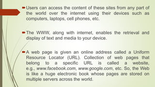 Users can access the content of these sites from any part of
the world over the internet using their devices such as
computers, laptops, cell phones, etc.
The WWW, along with internet, enables the retrieval and
display of text and media to your device.
A web page is given an online address called a Uniform
Resource Locator (URL). Collection of web pages that
belong to a specific URL is called a website,
e.g., www.facebook.com, www.google.com, etc. So, the Web
is like a huge electronic book whose pages are stored on
multiple servers across the world.
 