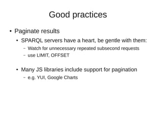 Good practices
●   Paginate results
    ●   SPARQL servers have a heart, be gentle with them:
        –   Watch for unnecessary repeated subsecond requests
        –   use LIMIT, OFFSET

    ●   Many JS libraries include support for pagination
        –   e.g. YUI, Google Charts
 