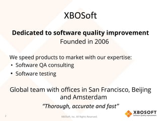 XBOSoft, Inc. All Rights Reserved.
XBOSoft
Dedicated to software quality improvement
Founded in 2006
We speed products to market with our expertise:
• Software QA consulting
• Software testing
Global team with offices in San Francisco, Beijing
and Amsterdam
“Thorough, accurate and fast”
2
 