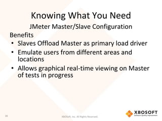 XBOSoft, Inc. All Rights Reserved.
Knowing What You Need
Benefits
• Slaves Offload Master as primary load driver
• Emulate users from different areas and
locations
• Allows graphical real-time viewing on Master
of tests in progress
JMeter Master/Slave Configuration
38
 