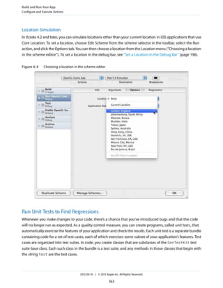 Build and Run Your App
Configure and Execute Actions

Location Simulation
In Xcode 4.2 and later, you can simulate locations other than your current location in iOS applications that use
Core Location. To set a location, choose Edit Scheme from the scheme selector in the toolbar, select the Run
action, and click the Options tab. You can then choose a location from the Location menu (“Choosing a location
in the scheme editor”). To set a location in the debug bar, see "Set a Location in the Debug Bar" (page 196).
Figure 6-4

Choosing a location in the scheme editor

Run Unit Tests to Find Regressions
Whenever you make changes to your code, there’s a chance that you’ve introduced bugs and that the code
will no longer run as expected. As a quality control measure, you can create programs, called unit tests , that
automatically exercise the features of your application and check the results. Each unit test is a separate bundle
containing code for a set of test cases, each of which exercises some subset of your application’s features. Test
cases are organized into test suites. In code, you create classes that are subclasses of the SenTestKit test
suite base class. Each such class in the bundle is a test suite, and any methods in those classes that begin with
the string test are the test cases.

2012-09-19 | © 2012 Apple Inc. All Rights Reserved.

163

 